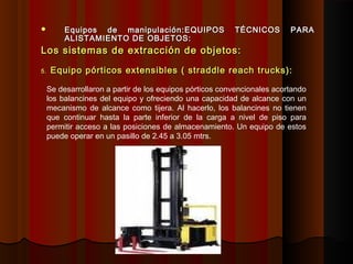 Equipos de manipulación:Equipos de manipulación:EQUIPOS TÉCNICOS PARAEQUIPOS TÉCNICOS PARA
ALISTAMIENTO DE OBJETOS:ALISTAMIENTO DE OBJETOS:
Los sistemas de extracción de objetos:Los sistemas de extracción de objetos:
5.5. Equipo pórticos extensibles ( straddle reach trucks):Equipo pórticos extensibles ( straddle reach trucks):
Se desarrollaron a partir de los equipos pórticos convencionales acortando
los balancines del equipo y ofreciendo una capacidad de alcance con un
mecanismo de alcance como tijera. Al hacerlo, los balancines no tienen
que continuar hasta la parte inferior de la carga a nivel de piso para
permitir acceso a las posiciones de almacenamiento. Un equipo de estos
puede operar en un pasillo de 2.45 a 3.05 mtrs.
 