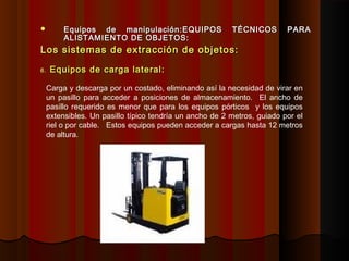  Equipos de manipulación:Equipos de manipulación:EQUIPOS TÉCNICOS PARAEQUIPOS TÉCNICOS PARA
ALISTAMIENTO DE OBJETOS:ALISTAMIENTO DE OBJETOS:
Los sistemas de extracción de objetos:Los sistemas de extracción de objetos:
6.6. Equipos de carga lateral:Equipos de carga lateral:
Carga y descarga por un costado, eliminando así la necesidad de virar en
un pasillo para acceder a posiciones de almacenamiento. El ancho de
pasillo requerido es menor que para los equipos pórticos y los equipos
extensibles. Un pasillo típico tendría un ancho de 2 metros, guiado por el
riel o por cable. Estos equipos pueden acceder a cargas hasta 12 metros
de altura.
 