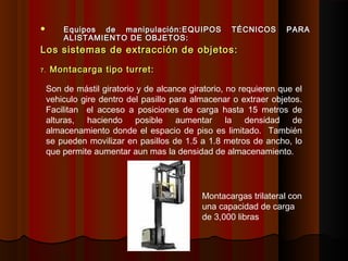  Equipos de manipulación:Equipos de manipulación:EQUIPOS TÉCNICOS PARAEQUIPOS TÉCNICOS PARA
ALISTAMIENTO DE OBJETOS:ALISTAMIENTO DE OBJETOS:
Los sistemas de extracción de objetos:Los sistemas de extracción de objetos:
7.7. Montacarga tipo turret:Montacarga tipo turret:
Son de mástil giratorio y de alcance giratorio, no requieren que el
vehiculo gire dentro del pasillo para almacenar o extraer objetos.
Facilitan el acceso a posiciones de carga hasta 15 metros de
alturas, haciendo posible aumentar la densidad de
almacenamiento donde el espacio de piso es limitado. También
se pueden movilizar en pasillos de 1.5 a 1.8 metros de ancho, lo
que permite aumentar aun mas la densidad de almacenamiento.
Montacargas trilateral con
una capacidad de carga
de 3,000 libras
 