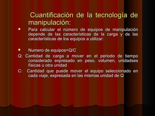 Cuantificación de la tecnología deCuantificación de la tecnología de
manipulación:manipulación:
 Para calcular el número de equipos de manipulaciónPara calcular el número de equipos de manipulación
depende de las características de la carga y de lasdepende de las características de la carga y de las
características de los equipos a utilizar:características de los equipos a utilizar:
 Numero de equipos=Q/CNumero de equipos=Q/C
Q: Cantidad de carga a mover en el periodo de tiempoQ: Cantidad de carga a mover en el periodo de tiempo
considerado expresado en peso, volumen, unidadsesconsiderado expresado en peso, volumen, unidadses
físicas u otra unidadfísicas u otra unidad
C: Cantidad que puede mover el equipo seleccionado enC: Cantidad que puede mover el equipo seleccionado en
cada viaje, expresada en las mismas unidad de Qcada viaje, expresada en las mismas unidad de Q
 