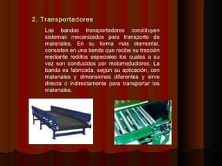 2. Transportadores2. Transportadores
Las bandas transportadoras constituyen
sistemas mecanizados para transporte de
materiales. En su forma más elemental,
consisten en una banda que recibe su tracción
mediante rodillos especiales los cuales a su
vez son conducidos por motorreductores. La
banda es fabricada, según su aplicación, con
materiales y dimensiones diferentes y sirve
directa o indirectamente para transportar los
materiales.
 
