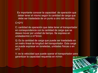 Es importante conocer la capacidad de operación que
deber tener el mismo según la cantidad de carga que
debe ser trasladada de un punto a otro del recorrido.
C=Q*V
C: cantidad de operación que debe tener el transportador
en correspondencia con la cantidad de carga que se
desea mover por unidad de tiempo. Se expresa en
unidades/min o m^3/min
Q: Es la cantidad de carga que puede ser trasladada en
un metro lineal de longitud del transportador. Esta carga
se puede expresar en toneladas, unidades físicas o en
m^3
V: es la velocidad que puede operar el transportador para
garantizar la capacidad requerida en m/min
 