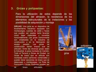 3. Grúas y polipastos:3. Grúas y polipastos:
Para la utilización de estos depende de las
dimensiones del almacén, la resistencia de los
elementos estructurales de la instaciones y las
posibilidad de adquisición y montaje
GRUAS. Una grúa es un dispositivo de
levantamiento mecánico equipado con
montacargas, cuerdas de cable y haces
que pueden ser usadas tanto levantar
como bajar materiales y moverlos
horizontalmente. Las grúas comúnmente
son empleadas en la industria de
construcción y en la fabricación del
equipo pesado. Las grúas de
construcción tienen brazos que se
articulan. Entre las diversas grúas están
la Industrial, la grúa montada en Camión,
Todo el Terreno y Grúas de Ciudad. La
Grúas de brazo que se articula son
montadas sobre camiones comerciales y
pueden tener secciones de brazo que se
telescopan y montacargas. La Pista de
Ferrocarril y Grúas Flotantes pueden ser
de brazo articulado.
grúa
polipastos
 