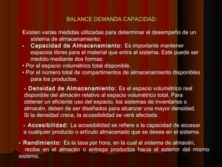 BALANCE DEMANDA CAPACIDAD:BALANCE DEMANDA CAPACIDAD:
Existen varias medidas utilizadas para determinar el desempeño de un
sistema de almacenamiento:
- Capacidad de Almacenamiento: Es importante mantener
espacios libres para el material que entra al sistema. Este puede ser
medido mediante dos formas:
• Por el espacio volumétrico total disponible.
• Por el número total de compartimentos de almacenamiento disponibles
para los productos.
- Densidad de Almacenamiento: Es el espacio volumétrico real
disponible del almacén relativo al espacio volumétrico total. Para
obtener un eficiente uso del espacio, los sistemas de inventarios o
almacén, deben de ser diseñados para alcanzar una mayor densidad.
Si la densidad crece, la accesibilidad se verá afectada.
- Accesibilidad: La accesibilidad se refiere a la capacidad de accesar
a cualquier producto o artículo almacenado que se desee en el sistema.
- Rendimiento: Es la tasa por hora, en la cual el sistema de almacén,
recibe en el almacén o entrega productos hacia el exterior del mismo
sistema.
 