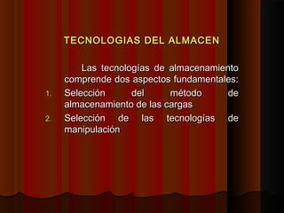 TECNOLOGIAS DEL ALMACENTECNOLOGIAS DEL ALMACEN
Las tecnologías de almacenamientoLas tecnologías de almacenamiento
comprende dos aspectos fundamentales:comprende dos aspectos fundamentales:
1.1. Selección del método deSelección del método de
almacenamiento de las cargasalmacenamiento de las cargas
2.2. Selección de las tecnologías deSelección de las tecnologías de
manipulaciónmanipulación
 