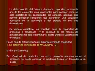 Pasos para la determinación del Balance demanda capacidad:Balance demanda capacidad:
1. Se determina el indicador de MASIVIDAD (M)
M=Em (m^3/surtido)
Em: Cantidad de productos que como promedio permanecen en el
almacén. Se puede expresar en unidades físicas, en toneladas o en
pesos
La determinación del balance demanda capacidad representa
uno de los elementos mas importantes para conocer como se
esta explotando las capacidades del almacén, además, que
permite proponer soluciones que garanticen una utilización
adecuada de la tecnología y del espacio en sus tres
dimensiones.
Se deberá establecer un equilibrio entre la capacidad de
productos a almacenar y la cantidad de los medios de
almacenamiento para determinar si existe Déficit o Superávit de
tecnología.
 
