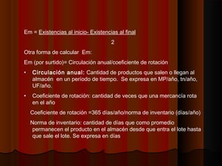 Em = Existencias al inicio- Existencias al final
2
Otra forma de calcular Em:
Em (por surtido)= Circulación anual/coeficiente de rotación
• Circulación anual: Cantidad de productos que salen o llegan al
almacén en un período de tiempo. Se expresa en MP/año, tn/año,
UF/año.
• Coeficiente de rotación: cantidad de veces que una mercancía rota
en el año
Coeficiente de rotación =365 días/año/norma de inventario (días/año)
Norma de inventario: cantidad de días que como promedio
permanecen el producto en el almacén desde que entra el lote hasta
que sale el lote. Se expresa en días
 