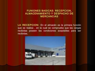 FUNIONES BASICAS: RECEPCION,
ALMACENAMIENTO Y DESPACHO DE
MERCANCIAS
LA RECEPCION: En el almacén es la primera función
que se realiza , en la cual se comprueba que las cargas
recibidas poseen las condiciones aceptables para ser
recibidas.
 