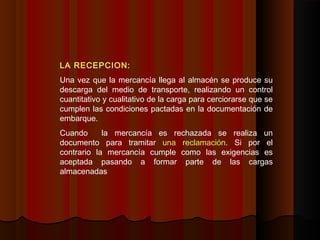 LA RECEPCION:
Una vez que la mercancía llega al almacén se produce su
descarga del medio de transporte, realizando un control
cuantitativo y cualitativo de la carga para cerciorarse que se
cumplen las condiciones pactadas en la documentación de
embarque.
Cuando la mercancía es rechazada se realiza un
documento para tramitar una reclamación. Si por el
contrario la mercancía cumple como las exigencias es
aceptada pasando a formar parte de las cargas
almacenadas
 