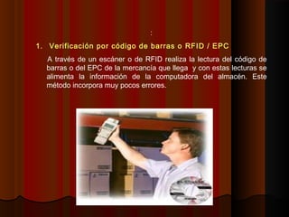 :
1. Verificación por código de barras o RFID / EPC
A través de un escáner o de RFID realiza la lectura del código de
barras o del EPC de la mercancía que llega y con estas lecturas se
alimenta la información de la computadora del almacén. Este
método incorpora muy pocos errores.
 