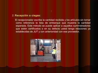:
2. Recepción a ciegas:
El recepcionador escribe la cantidad recibida y los artículos sin tomar
como referencia la lista de embarque que muestra la cantidad
esperada. Este método se puede aplicar a aquellos suministradores
que estén certificados o en su defecto usted tenga relaciones ya
establecidas de JUT y con anterioridad con ese proveedor.
 
