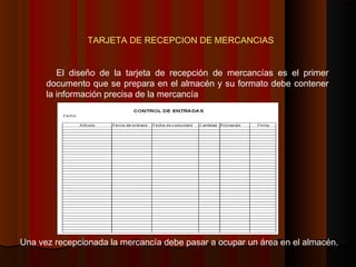 TARJETA DE RECEPCION DE MERCANCIAS
El diseño de la tarjeta de recepción de mercancías es el primer
documento que se prepara en el almacén y su formato debe contener
la información precisa de la mercancía
Una vez recepcionada la mercancía debe pasar a ocupar un área en el almacén.
 
