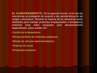 EL ALMACENAMIENTO: Es la segunda función, el la cual las
mercancías se protegerán de acuerdo a las características de las
cargas a almacenar. Mientras la mayoria de los almacenes estan
diseñados para manejar productos empaquetados a temperatura
ambiente otros están equipados para almacenamiento
especializado, estos pueden ser:
•Control de la temperatura
•Almacenamiento de materiales peligrosos
•Manejo de artículos electrodomésticos
•Ordenes de correo
•Embarques expresos
 