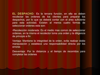 EL DESPACHO: Es la tercera función, en ella se deben
recolectar las ordenes de los clientes para preparar los
despachos, por lo que se deberá contar con el área suficiente
para esta actividad. Existen al menos cuatro formas de
seleccionar ordenes esta son:
•Recolección moderada: Es el medio mas común de seleccionar
ordenes, en la misma el recolector toma una orden y la diligencia
de principio a fin
Ventaja: Mantiene la integridad de la orden, evita realizar doble
manipulación y establece una responsabilidad directa por los
errores
Desventaja: Por la distancia y el tiempo de recorridos para
completar las ordenes
 