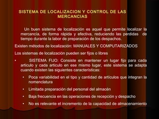 Un buen sistema de localización es aquel que permite localizar la
mercancía, de forma rápida y efectiva, reduciendo las perdidas de
tiempo durante la labor de preparación de los despachos.
Existen métodos de localización: MANUALES Y COMPUTARIZADOS
Los sistemas de localización pueden ser fijos o libres
• SISTEMA FIJO: Consiste en mantener un lugar fijo para cada
articulo y cada articulo en ese mismo lugar, este sistema se adapta
cuando existen las siguientes características:
• Poca variabilidad en el tipo y cantidad de artículos que integran la
nomenclatura
• Limitada preparación del personal del almacén
• Baja frecuencia en las operaciones de recepción y despacho
• No es relevante el incremento de la capacidad de almacenamiento
SISTEMA DE LOCALIZACION Y CONTROL DE LAS
MERCANCIAS
 