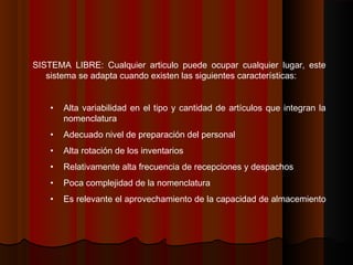 SISTEMA LIBRE: Cualquier articulo puede ocupar cualquier lugar, este
sistema se adapta cuando existen las siguientes características:
• Alta variabilidad en el tipo y cantidad de artículos que integran la
nomenclatura
• Adecuado nivel de preparación del personal
• Alta rotación de los inventarios
• Relativamente alta frecuencia de recepciones y despachos
• Poca complejidad de la nomenclatura
• Es relevante el aprovechamiento de la capacidad de almacemiento
 