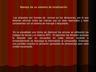 Las etiquetas son fuentes de errores en los almacenes, por lo que
deberán eliminar todas las marcas que no sean esenciales y sean
consistentes con el sistema de marcaje o etiquetado.
En la actualidad una forma de disminuir los errores es utilizando los
códigos de barras y el sistema EPC . El operador del almacén escanea
la etiqueta que se encuentra en cada artículo recibido e
inmediatamente se descarga la información al computador. Entonces
una pantalla muestra la ubicación apropiada de almacenaje para cada
unidad escaneada.
Manejo de un sistema de localización
 