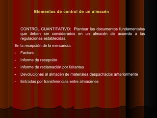 CONTROL CUANTITATIVO: Plantear los documentos fundamentales
que deben ser considerados en un almacén de acuerdo a las
regulaciones establecidas:
En la recepción de la mercancía:
- Factura
- Informe de recepción
- Informe de reclamación por faltantes
- Devoluciones al almacén de materiales despachados anteriormente
- Entradas por transferencias entre almacenes
Elementos de control de un almacén
 