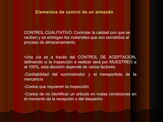 CONTROL CUALITATIVO: Controlar la calidad con que se
reciben y se entregan los materiales que son sometidos al
proceso de almacenamiento.
•Una vía es a través del CONTROL DE ACEPTACION,
definiendo si la inspección a realizar será por MUESTREO a
al 100%, esta decisión depende de varios factores:
-Confiabilidad del suministrador y el transportista de la
mercancía
-Costos que requieren la inspección
-Costos de no identificar un articulo en malas condiciones en
el momento de la recepción o del despacho
Elementos de control de un almacén
 