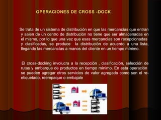 Se trata de un sistema de distribución en que las mercancías que entran
y salen de un centro de distribución no tiene que ser almacenadas en
el mismo, por lo que una vez que esas mercancías son recepcionadas
y clasificadas, se produce la distribución de acuerdo a una lista,
llegando las mercancías a manos del cliente en un tiempo mínimo.
El cross-docking involucra a la recepción , clasificación, selección de
rutas y embarque de productos en tiempo mínimo. En esta operación
se pueden agregar otros servicios de valor agregado como son el re-
etiquetado, reempaque o embajale
OPERACIONES DE CROSS -DOCK
 