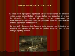 El cross- dock agrega una operación ya que instalaciones del almacén,
recibe cargas consolidadas y prepara bultos mas pequeños en el piso
del almacén. Con relación al costo de las operaciones de
almacenamiento convencionales se producen ahorros considerables
con una operación de cross-dock
La operación de cross-dock funciona mejor cuando esta limitada a los
artículos mas populares, los que se venden sobre la base de una
entrega rápida y precisa
OPERACIONES DE CROSS -DOCK
 