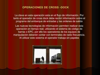 OPERACIONES DE CROSS -DOCK
La clave en esta operación esta en el flujo de información. Por
tanto el operador de cross dock debe recibir información sobre el
programa del embarque de entradas y las ordenes de salida
Las nuevas tecnologías de información permiten realizar esta
operación en tiempo real, utilizando el sistema de código de
barras o EPC, por ello los operadores de los equipos de
manipulación deberán contar con terminales de radio frecuencia.
Al utilizar este sistema el operador trabaja sin papeles
 