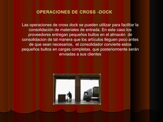 OPERACIONES DE CROSS -DOCK
Las operaciones de cross dock se pueden utilizar para facilitar la
consolidación de materiales de entrada. En este caso los
proveedores entregan pequeños bultos en el almacén de
consolidacion de tal manera que los artículos lleguen poco antes
de que sean necesarios, el consolidador convierte estos
pequeños bultos en cargas completas, que posteriormente serán
enviadas a sus clientes
 