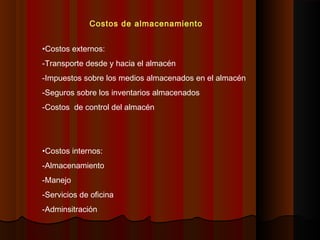 Costos de almacenamiento
•Costos externos:
-Transporte desde y hacia el almacén
-Impuestos sobre los medios almacenados en el almacén
-Seguros sobre los inventarios almacenados
-Costos de control del almacén
•Costos internos:
-Almacenamiento
-Manejo
-Servicios de oficina
-Adminsitración
 