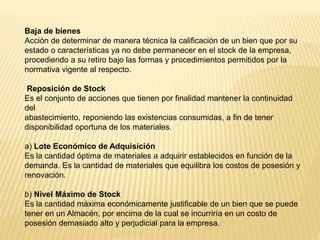 Baja de bienes
Acción de determinar de manera técnica la calificación de un bien que por su
estado o características ya no debe permanecer en el stock de la empresa,
procediendo a su retiro bajo las formas y procedimientos permitidos por la
normativa vigente al respecto.
Reposición de Stock
Es el conjunto de acciones que tienen por finalidad mantener la continuidad
del
abastecimiento, reponiendo las existencias consumidas, a fin de tener
disponibilidad oportuna de los materiales.
a) Lote Económico de Adquisición
Es la cantidad óptima de materiales a adquirir establecidos en función de la
demanda. Es la cantidad de materiales que equilibra los costos de posesión y
renovación.
b) Nivel Máximo de Stock
Es la cantidad máxima económicamente justificable de un bien que se puede
tener en un Almacén, por encima de la cual se incurriría en un costo de
posesión demasiado alto y perjudicial para la empresa.
 