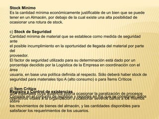 Stock Mínimo
Es la cantidad mínima económicamente justificable de un bien que se puede
tener en un Almacén, por debajo de la cual existe una alta posibilidad de
ocasionar una rotura de stock.
c) Stock de Seguridad
Cantidad mínima de material que se establece como medida de seguridad
ante
el posible incumplimiento en la oportunidad de llegada del material por parte
del
proveedor.
El factor de seguridad utilizado para su determinación está dado por un
porcentaje decidido por la Logística de la Empresa en coordinación con el
área
usuaria, en base una política definida al respecto. Sólo deberá haber stock de
seguridad para materiales tipo A (alto consumo) o para Ítems Críticos
d) Ítem Crítico
Son materiales cuya ausencia podría ocasionar la paralización de procesos
operativos vitales a la organización u ocasionar severos daños a los mismos
Registro y Control de existencias
Consiste en el conjunto de registros y reportes en los que se consignan datos
sobre
los movimientos de bienes del almacén, y las cantidades disponibles para
satisfacer los requerimientos de los usuarios.
 