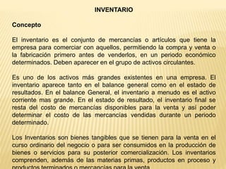 INVENTARIO
Concepto
El inventario es el conjunto de mercancías o artículos que tiene la
empresa para comerciar con aquellos, permitiendo la compra y venta o
la fabricación primero antes de venderlos, en un periodo económico
determinados. Deben aparecer en el grupo de activos circulantes.
Es uno de los activos más grandes existentes en una empresa. El
inventario aparece tanto en el balance general como en el estado de
resultados. En el balance General, el inventario a menudo es el activo
corriente mas grande. En el estado de resultado, el inventario final se
resta del costo de mercancías disponibles para la venta y así poder
determinar el costo de las mercancías vendidas durante un periodo
determinado.
Los Inventarios son bienes tangibles que se tienen para la venta en el
curso ordinario del negocio o para ser consumidos en la producción de
bienes o servicios para su posterior comercialización. Los inventarios
comprenden, además de las materias primas, productos en proceso y
 