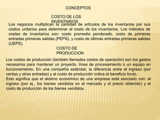Los negocios multiplican la cantidad de artículos de los inventarios por sus
costos unitarios para determinar el costo de los inventarios. Los métodos de
costeo de inventarios son: costo promedio ponderado, costo de primeras
entradas primeras salidas (PEPS), y costo de últimas entradas primeras salidas
(UEPS).
CONCEPTOS
Los costos de producción (también llamados costos de operación) son los gastos
necesarios para mantener un proyecto, línea de procesamiento o un equipo en
funcionamiento. En una compañía estándar, la diferencia entre el ingreso (por
ventas y otras entradas) y el costo de producción indica el beneficio bruto.
Esto significa que el destino económico de una empresa está asociado con: el
ingreso (por ej., los bienes vendidos en el mercado y el precio obtenido) y el
costo de producción de los bienes vendidos.
COSTO DE LOS
INVENTARIOS
COSTO DE
PRODUCCION
 