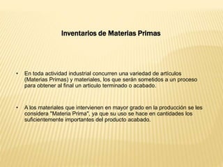Inventarios de Materias Primas
• En toda actividad industrial concurren una variedad de artículos
(Materias Primas) y materiales, los que serán sometidos a un proceso
para obtener al final un articulo terminado o acabado.
• A los materiales que intervienen en mayor grado en la producción se les
considera "Materia Prima", ya que su uso se hace en cantidades los
suficientemente importantes del producto acabado.
 