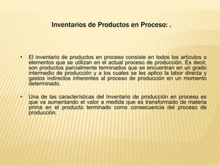 Inventarios de Productos en Proceso: .
• El inventario de productos en proceso consiste en todos los artículos o
elementos que se utilizan en el actual proceso de producción. Es decir,
son productos parcialmente terminados que se encuentran en un grado
intermedio de producción y a los cuales se les aplico la labor directa y
gastos indirectos inherentes al proceso de producción en un momento
determinado.
• Una de las características del Inventario de producción en proceso es
que va aumentando el valor a medida que es transformado de materia
prima en el producto terminado como consecuencia del proceso de
producción.
 