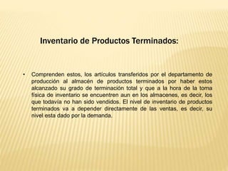 Inventario de Productos Terminados:
• Comprenden estos, los artículos transferidos por el departamento de
producción al almacén de productos terminados por haber estos
alcanzado su grado de terminación total y que a la hora de la toma
física de inventario se encuentren aun en los almacenes, es decir, los
que todavía no han sido vendidos. El nivel de inventario de productos
terminados va a depender directamente de las ventas, es decir, su
nivel esta dado por la demanda.
 