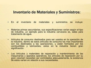 Inventario de Materiales y Suministros:
• En el inventario de materiales y suministros se incluye:
• Materias primas secundarias, sus especificaciones varían según el tipo
de industria, un ejemplo para la industria cervecera es, sales para
tratamiento de agua.
• Artículos de consumo destinados para ser usados en la operación de
la industria, dentro de estos artículos de consumo los mas importantes
son los destinados a las operaciones, y están formados por los
combustibles y lubricantes, estos en la industria tienen gran
significación.
• Los Artículos y materiales de reparación y mantenimiento de las
maquinarias y aparatos operativos, los artículos de reparación por su
gran volumen necesitan ser controlados adecuadamente, la existencia
de estos varían en relación a sus necesidades.
 