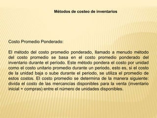 Métodos de costeo de inventarios
Costo Promedio Ponderado:
El método del costo promedio ponderado, llamado a menudo método
del costo promedio se basa en el costo promedio ponderado del
inventario durante el período. Este método pondera el costo por unidad
como el costo unitario promedio durante un periodo, esto es, si el costo
de la unidad baja o sube durante el periodo, se utiliza el promedio de
estos costos. El costo promedio se determina de la manera siguiente:
divida el costo de las mercancías disponibles para la venta (inventario
inicial + compras) entre el número de unidades disponibles.
 