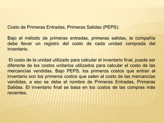 Costo de Primeras Entradas, Primeras Salidas (PEPS):
Bajo el método de primeras entradas, primeras salidas, la compañía
debe llevar un registro del costo de cada unidad comprada del
inventario.
El costo de la unidad utilizado para calcular el inventario final, puede ser
diferente de los costos unitarios utilizados para calcular el costo de las
mercancías vendidas. Bajo PEPS, los primeros costos que entran al
inventario son los primeros costos que salen al costo de las mercancías
vendidas, a eso se debe el nombre de Primeras Entradas, Primeras
Salidas. El inventario final se basa en los costos de las compras más
recientes.
 