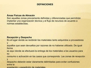 Áreas Físicas de Almacén
Son aquellas zonas previamente definidas y diferenciadas que permitirán
implantar una organización técnica y el flujo de recursos de acuerdo a
normas establecidas.
Recepción y Despacho
Es el lugar donde se recibirán los materiales tanto adquiridos a proveedores
y
aquellos que sean devueltos por razones de no haberse utilizado. De igual
forma
es aquí donde se efectuará la entrega de los materiales a los usuarios para
su
consumo o activación en los casos que corresponda. Las zonas de recepción
y
despacho deberán estar claramente delimitadas para evitar confusiones
entre la
DEFINICIONES
 