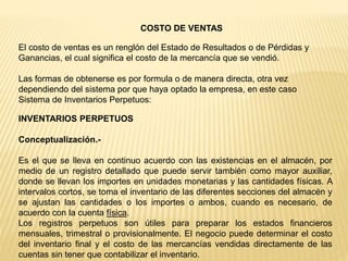 COSTO DE VENTAS
El costo de ventas es un renglón del Estado de Resultados o de Pérdidas y
Ganancias, el cual significa el costo de la mercancía que se vendió.
Las formas de obtenerse es por formula o de manera directa, otra vez
dependiendo del sistema por que haya optado la empresa, en este caso
Sistema de Inventarios Perpetuos:
INVENTARIOS PERPETUOS
Conceptualización.-
Es el que se lleva en continuo acuerdo con las existencias en el almacén, por
medio de un registro detallado que puede servir también como mayor auxiliar,
donde se llevan los importes en unidades monetarias y las cantidades físicas. A
intervalos cortos, se toma el inventario de las diferentes secciones del almacén y
se ajustan las cantidades o los importes o ambos, cuando es necesario, de
acuerdo con la cuenta física.
Los registros perpetuos son útiles para preparar los estados financieros
mensuales, trimestral o provisionalmente. El negocio puede determinar el costo
del inventario final y el costo de las mercancías vendidas directamente de las
cuentas sin tener que contabilizar el inventario.
 