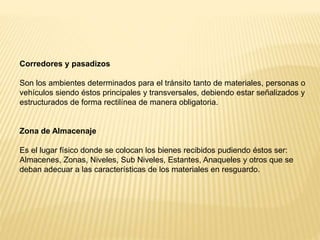 Corredores y pasadizos
Son los ambientes determinados para el tránsito tanto de materiales, personas o
vehículos siendo éstos principales y transversales, debiendo estar señalizados y
estructurados de forma rectilínea de manera obligatoria.
Zona de Almacenaje
Es el lugar físico donde se colocan los bienes recibidos pudiendo éstos ser:
Almacenes, Zonas, Niveles, Sub Niveles, Estantes, Anaqueles y otros que se
deban adecuar a las características de los materiales en resguardo.
 