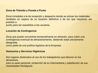 Zona de Tránsito y Puesta a Punto
Zona inmediata a la de recepción y despacho donde se ubican los materiales
recibidos en espera de su locación definitiva o de los que requieren ser
puestos a
punto para ser expedidos a los usuarios.
Locación de Contingencia
Zona que pueda convertirse temporalmente en almacén, para cubrir una
contingencia eventual de almacenamiento, debiendo estar previamente
designada
como parte de una política logística de la Empresa.
Vestuarios y Servicios Higiénicos
Son lugares destinados al uso de los trabajadores que laboran en los
almacenes,
para su aseo personal, protección de su indumentaria y satisfacción de sus
necesidades fisiológicas.
 