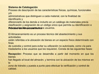 Sistema de Catalogación
Proceso de descripción de las características físicas, químicas, funcionales
y/o
administrativas que distinguen a cada material, con la finalidad de
identificarlo y
diferenciarlo de los demás e incluirlo en un catálogo de materiales previa
clasificación y asignación de un código único que permita su identificación e
individualización por parte de los usuarios.Proceso de Almacenamiento
El Almacenamiento es un proceso técnico del abastecimiento y sus
actividades
están referidas a la ubicación de bienes en un espacio físico determinado con
fines
de custodia y control para evitar su utilización no autorizada, como vía para
trasladarlos a los usuarios que los requieren. Consta de las siguientes fases:
Recepción: Proceso que se desarrolla a partir del momento en que los
bienes
han llegado al local del almacén, y termina con la ubicación de los mismos en
la
zona de tránsito y puesta a punto para efectuar la verificación y control de
calidad.
 