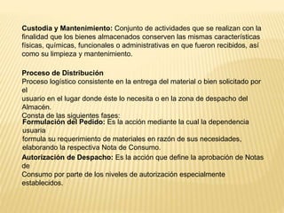 Custodia y Mantenimiento: Conjunto de actividades que se realizan con la
finalidad que los bienes almacenados conserven las mismas características
físicas, químicas, funcionales o administrativas en que fueron recibidos, así
como su limpieza y mantenimiento.
Proceso de Distribución
Proceso logístico consistente en la entrega del material o bien solicitado por
el
usuario en el lugar donde éste lo necesita o en la zona de despacho del
Almacén.
Consta de las siguientes fases:
Formulación del Pedido: Es la acción mediante la cual la dependencia
usuaria
formula su requerimiento de materiales en razón de sus necesidades,
elaborando la respectiva Nota de Consumo.
Autorización de Despacho: Es la acción que define la aprobación de Notas
de
Consumo por parte de los niveles de autorización especialmente
establecidos.
 