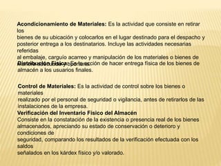 Acondicionamiento de Materiales: Es la actividad que consiste en retirar
los
bienes de su ubicación y colocarlos en el lugar destinado para el despacho y
posterior entrega a los destinatarios. Incluye las actividades necesarias
referidas
al embalaje, carguío acarreo y manipulación de los materiales o bienes de
manera adecuada y oportuna.Distribución Física: Es la acción de hacer entrega física de los bienes de
almacén a los usuarios finales.
Control de Materiales: Es la actividad de control sobre los bienes o
materiales
realizado por el personal de seguridad o vigilancia, antes de retirarlos de las
instalaciones de la empresa.
Verificación del Inventario Físico del Almacén
Consiste en la constatación de la existencia o presencia real de los bienes
almacenados, apreciando su estado de conservación o deterioro y
condiciones de
seguridad, comparando los resultados de la verificación efectuada con los
saldos
señalados en los kárdex físico y/o valorado.
 