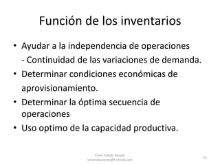 Función de los inventariosAyudar a la independencia de operaciones	- Continuidad de las variaciones de demanda.Determinar condiciones económicas de 	aprovisionamiento.Determinar la óptima secuencia de operacionesUso optimo de la capacidad productiva.Emer Toledo Alcedo sesarsoluciones@hotmail.com11