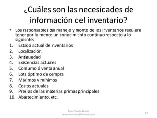 ¿Cuáles son las necesidades de información del inventario?Los responsables del manejo y monto de los inventarios requiere tener por lo menos un conocimiento continuo respecto a lo siguiente:Estado actual de inventarios LocalizaciónAntiguedadExistencias actualesConsumo ó venta anualLote óptimo de compraMáximos y mínimosCostos actualesPrecios de las materias primas principalesAbastecimiento, etc.Emer Toledo Alcedo sesarsoluciones@hotmail.com14