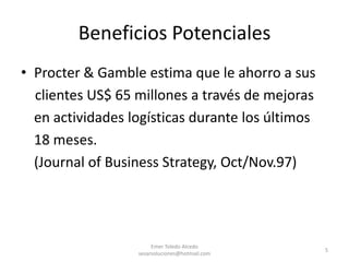 Procter & Gamble estima que le ahorro a sus    clientes US$ 65 millones a través de mejoras	en actividades logísticas durante los últimos 	18 meses.	(Journal of Business Strategy, Oct/Nov.97)Emer Toledo Alcedo sesarsoluciones@hotmail.com5Beneficios Potenciales