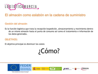 El almacén como eslabón en la cadena de suministro
Gestión del almacén
Es la función logística que trata la recepción/expedición, almacenamiento y movimiento dentro
de un mismo almacén hasta el punto de consumo así como el tratamiento e información de
los datos generados.
OBJETIVOS:
El objetivo principal es disminuir los costes
¿Cómo?
 