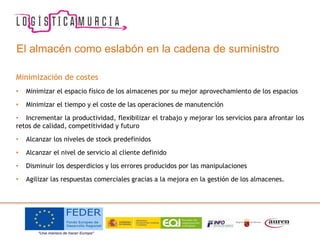 El almacén como eslabón en la cadena de suministro
Minimización de costes
• Minimizar el espacio físico de los almacenes por su mejor aprovechamiento de los espacios
• Minimizar el tiempo y el coste de las operaciones de manutención
• Incrementar la productividad, flexibilizar el trabajo y mejorar los servicios para afrontar los
retos de calidad, competitividad y futuro
• Alcanzar los niveles de stock predefinidos
• Alcanzar el nivel de servicio al cliente definido
• Disminuir los desperdicios y los errores producidos por las manipulaciones
• Agilizar las respuestas comerciales gracias a la mejora en la gestión de los almacenes.
 